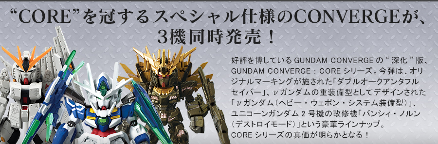 CORE”を冠するスペシャル仕様のCONVERGEが、3機同時発売！　好評を博しているGUNDAM CONVERGEの“深化”版、GUNDAM CONVERGE:COREシリーズ。今弾は、オリジナルマーキングが施された「ダブルオークアンタフルセイバー」、νガンダムの重装備型としてデザインされた「νガンダム（ヘビー・ウェポン・システム装備型）」、ユニコーンガンダム2号機の改修機「バンシィ・ノルン（デストロイモード）」という豪華ラインナップ。COREシリーズの真価が明らかとなる！