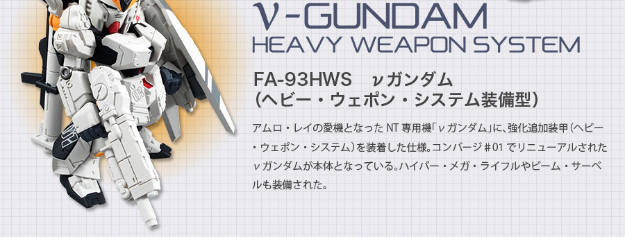 FA-93HWS　νガンダム （ヘビー・ウェポン・システム装備型）　アムロ・レイの愛機となったNT専用機「νガンダム」に、強化追加装甲（ヘビー・ウェポン・システム）を装着した仕様。コンバージ♯01でリニューアルされたνガンダムが本体となっている。ハイパー・メガ・ライフルやビーム・サーベルも装備された。