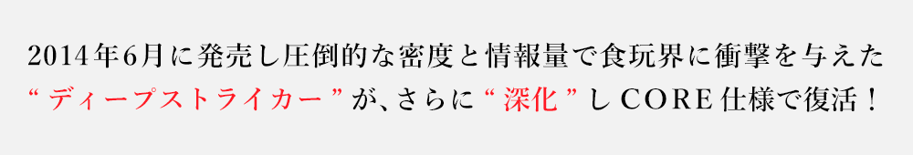 2014年6月に発売し圧倒的な密度と情報量で食玩界に衝撃を与えた“ディープストライカー”が、さらに“深化”しCORE仕様で復活！