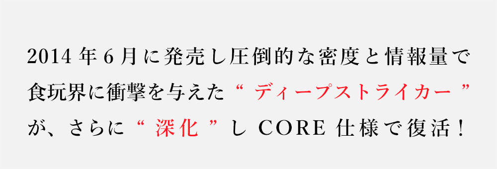 2014年6月に発売し圧倒的な密度と情報量で食玩界に衝撃を与えた“ディープストライカー”が、さらに“深化”しCORE仕様で復活！