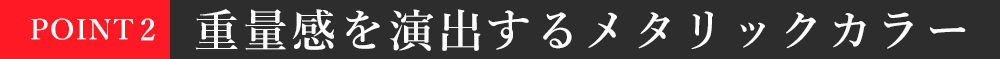 POINT2：重量感を演出するメタリックカラー