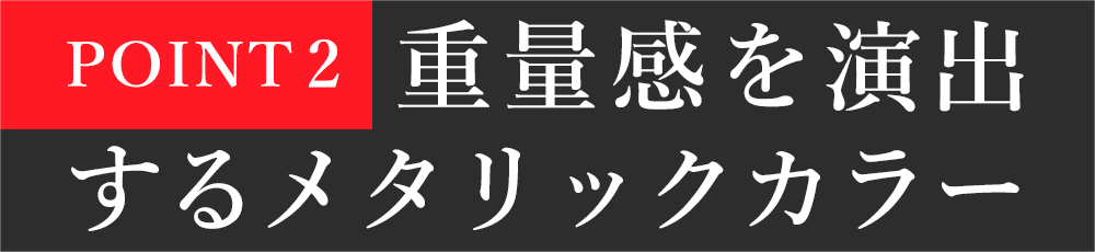 POINT2：重量感を演出するメタリックカラー