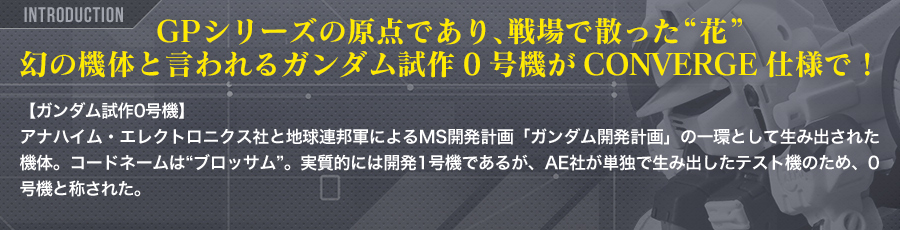 GPシリーズの原点であり、戦場で散った“花”幻の機体と言われるガンダム試作0号機がCONVERGE仕様で！　【ガンダム試作0号機】<br />アナハイム・エレクトロニクス社と地球連邦軍によるMS開発計画「ガンダム開発計画」の一環として生み出された機体。コードネームは“ブロッサム”。実質的には開発1号機であるが、AE社が単独で生み出したテスト機のため、0号機と称された。