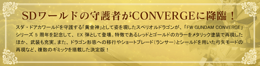 SDワールドの守護者がCONVERGEに降臨！　スダ・ドアカワールドを守護する「黄金神」として姿を現したスペリオルドラゴンが、「FW GUNDAM CONVERGE」シリーズ5周年を記念して、EX弾として登場。特徴であるレッドとゴールドのカラーをメタリック塗装で再現したほか、武装も充実。また、ドラゴン形態への移行やショートブレード（ランサー）とシールドを用いた弓矢モードの再現など、複数のギミックを搭載した決定版！