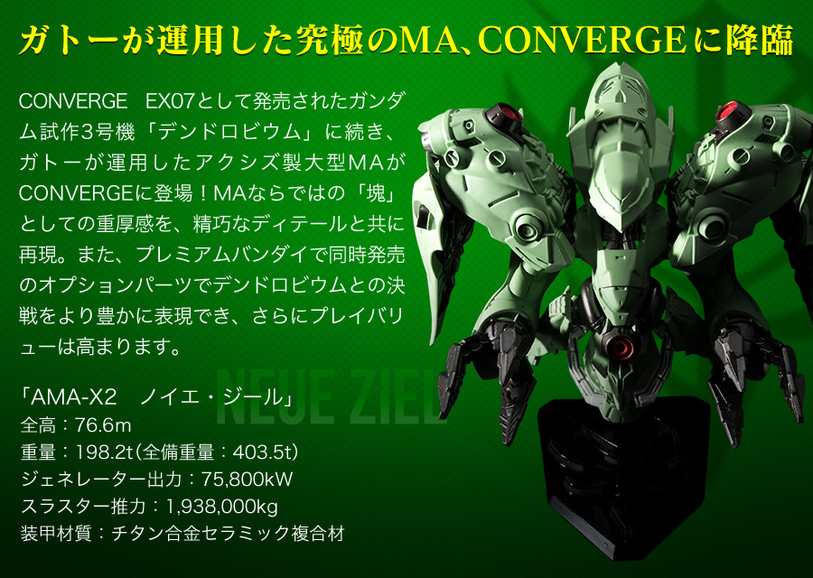 ガトーが運用した究極のMA、CONVERGEに降臨　CONVERGE EX07として発売されたガンダム試作3号機「デンドロビウム」に続き、ガトーが運用したアクシズ製大型MAがCONVERGEに登場！MAならではの「塊」としての重厚感を、精巧なディテールと共に再現。また、プレミアムバンダイで同時発売のオプションパーツでデンドロビウムとの決戦をより豊かに表現でき、さらにプレイバリューは高まります。「AMA-X2　ノイエ・ジール」　・全高：76.6ｍ　・重量：198.2t（全備重量：403.5t）　・重量：198.2t（全備重量：403.5t）　・ジェネレーター出力：75,800kW　・スラスター推力：1,938,000kg　・装甲材質：チタン合金セラミック複合材