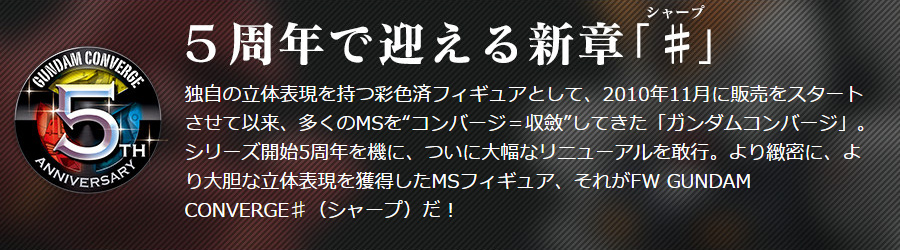 5周年で迎える新章「♯（シャープ）」 独自の立体表現を持つ彩色済フィギュアとして、2010年11月に販売をスタートさせて以来、多くのMSを“コンバージ＝収斂”してきた「ガンダムコンバージ」。シリーズ開始5周年を機に、ついに大幅なリニューアルを敢行。より緻密に、より大胆な立体表現を獲得したMSフィギュア、それがFW GUNDAM CONVERGE♯（シャープ）だ！