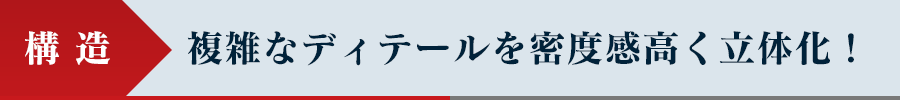 構造 - 複雑なディテールを密度感高く立体化！