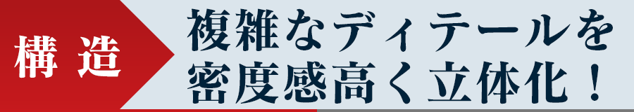 構造 - 複雑なディテールを密度感高く立体化！