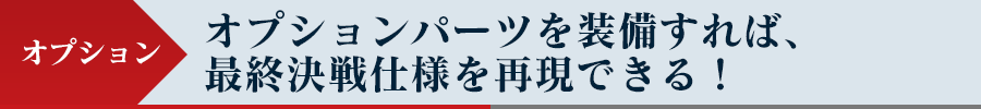 オプション - オプションパーツを装備すれば、最終決戦仕様を再現できる！