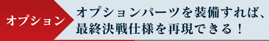 オプション - オプションパーツを装備すれば、最終決戦仕様を再現できる！