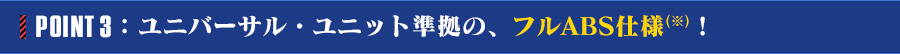 POINT 3：ユニバーサル・ユニット準拠の、フルABS仕様(※)！