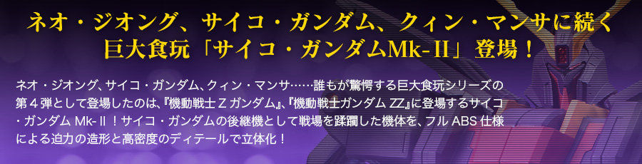 ネオ・ジオング、サイコ・ガンダム、クィン・マンサに続く巨大食玩「サイコ・ガンダムMk-Ⅱ」登場！ネオ・ジオング、サイコ・ガンダム、クィン・マンサ……誰もが驚愕する巨大食玩シリーズの第4弾として登場したのは、『機動戦士Zガンダム』、『機動戦士ガンダムZZ』に登場するサイコ・ガンダムMk-Ⅱ！サイコ・ガンダムの後継機として戦場を蹂躙した機体を、フルABS仕様による迫力の造形と高密度のディテールで立体化！