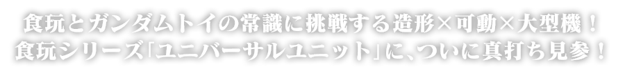 食玩とガンダムトイの常識に挑戦する造形×可動×大型機！食玩シリーズ「ユニバーサルユニット」に、ついに真打ち見参！