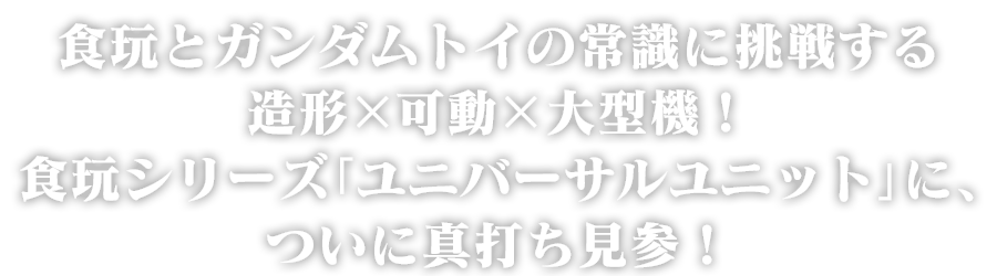 食玩とガンダムトイの常識に挑戦する造形×可動×大型機！食玩シリーズ「ユニバーサルユニット」に、ついに真打ち見参！