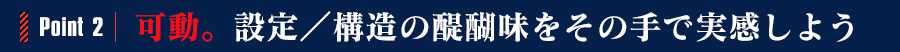 POINT2:可動。設定／構造の醍醐味をその手で実感しよう