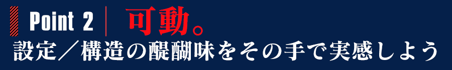 POINT2:可動。設定／構造の醍醐味をその手で実感しよう