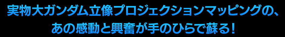 実物大ガンダム立像プロジェクションマッピングの、あの感動と興奮が手のひらで蘇る！