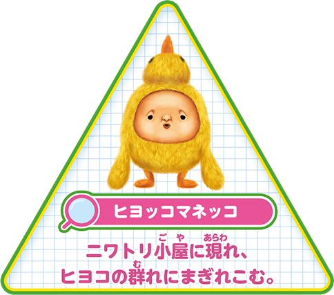 【ヒヨッコマネッコ】ニワトリ小屋に現れ、ヒヨコの群れにまぎれこむ。