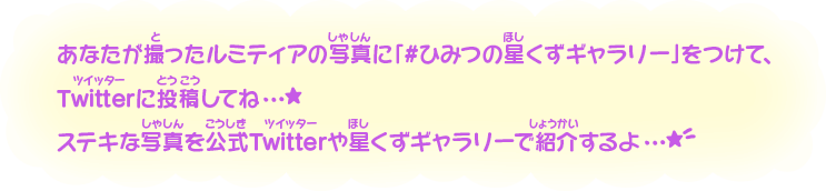 あなたが撮ったルミティアの写真に「#ひみつの星くずギャラリー」をつけて、Twitterに投稿してね…★ステキな写真を公式Twitterや星くずギャラリーで紹介するよ…★