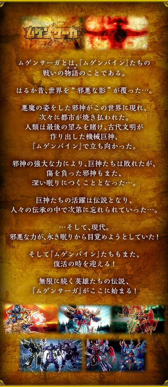 ムゲンサーガとは、『ムゲンバイン』たちの戦いの物語のことである。はるか昔、世界を“邪悪な影”が覆った…。悪魔の姿をした邪神がこの世界に現れ、次々に都市が焼き払われた。人類は最後の望みを賭け、古代文明が作り出した機械巨神、『ムゲンバイン』で立ち向かった。邪神の強大な力により、巨神たちは敗れたが、傷を負った邪神もまた、深い眠りにつくこととなった…。巨神たちの活躍は伝説となり、人々の伝承の中で次第に忘れられていった…。…そして、現代。邪悪な力が、永き眠りから目覚めようとしていた！そして『ムゲンバイン』たちもまた、復活の時を迎える！無限に続く英雄たちの伝説、『ムゲンサーガ』がここに始まる！