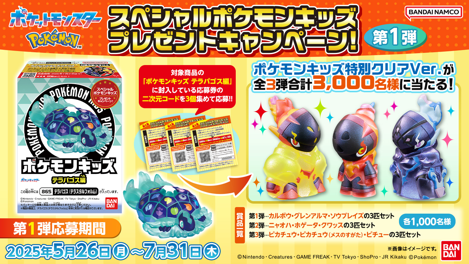 スペシャルポケモンキッズ プレゼントキャンペーン!第1弾 対象商品の「ポケモンキッズ テラパゴス編」に封入している応募券の二次元コードを3個集めて応募!! ポケモンキッズ特別クリアVer.が全3弾合計3,000名様に当たる! 景品一覧 第1弾…カルボウ・グレンアルマ・ソウブレイズの3匹セット 第2弾…ニャオハ・ホゲータ・クワッスの3匹セット 第3弾…ピカチュウ・ピカチュウ(メスのすがた)・ピチューの3匹セット 各1,000名様 第1弾応募期間 2025年5月26日(月)～7月31日(木)