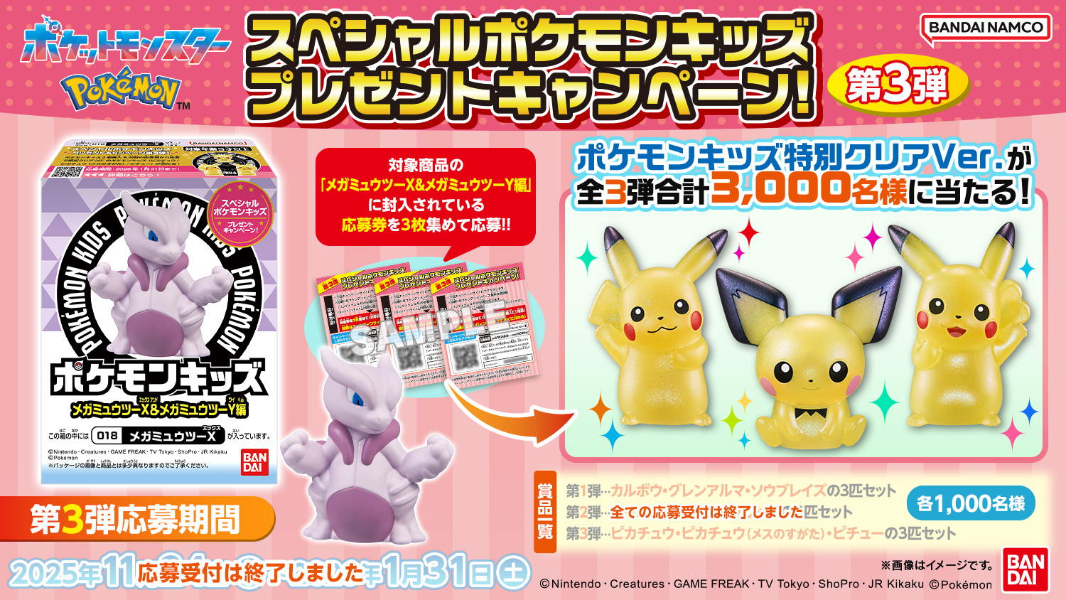 スペシャルポケモンキッズ プレゼントキャンペーン!第3弾 対象商品の「メガミュウツーX&メガミュウツーY編」に封入している応募券を3枚集めて応募!! ポケモンキッズ特別クリアVer.が全3弾合計3,000名様に当たる! 景品一覧 第1弾…カルボウ・グレンアルマ・ソウブレイズの3匹セット 第2弾…ニャオハ・ホゲータ・クワッスの3匹セット 第3弾…ピカチュウ・ピカチュウ(メスのすがた)・ピチューの3匹セット 各1,000名様 全ての応募受付は終了しました