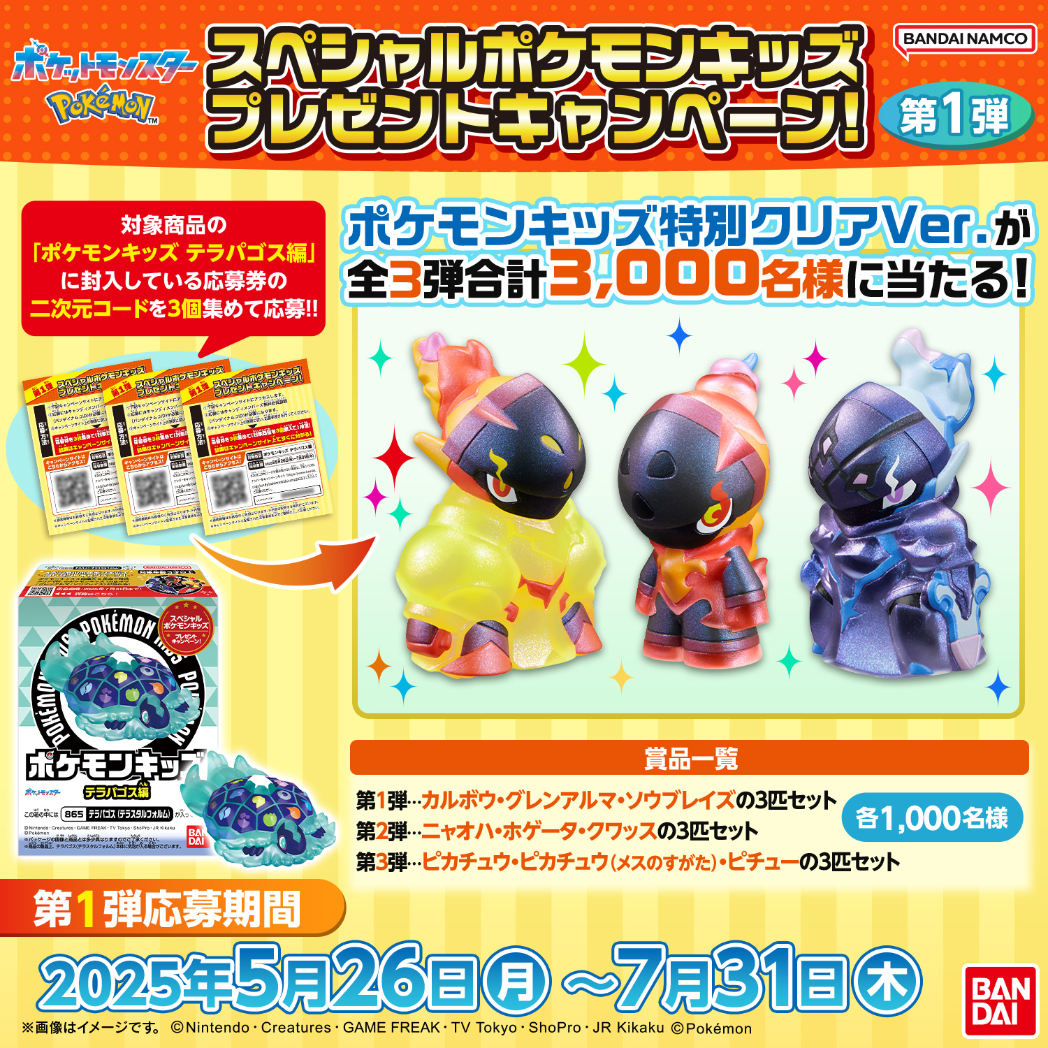 スペシャルポケモンキッズ プレゼントキャンペーン!第1弾 対象商品の「ポケモンキッズ テラパゴス編」に封入している応募券の二次元コードを3個集めて応募!! ポケモンキッズ特別クリアVer.が全3弾合計3,000名様に当たる! 景品一覧 第1弾…カルボウ・グレンアルマ・ソウブレイズの3匹セット 第2弾…ニャオハ・ホゲータ・クワッスの3匹セット 第3弾…ピカチュウ・ピカチュウ(メスのすがた)・ピチューの3匹セット 各1,000名様 第1弾応募期間 2025年5月26日(月)～7月31日(木)