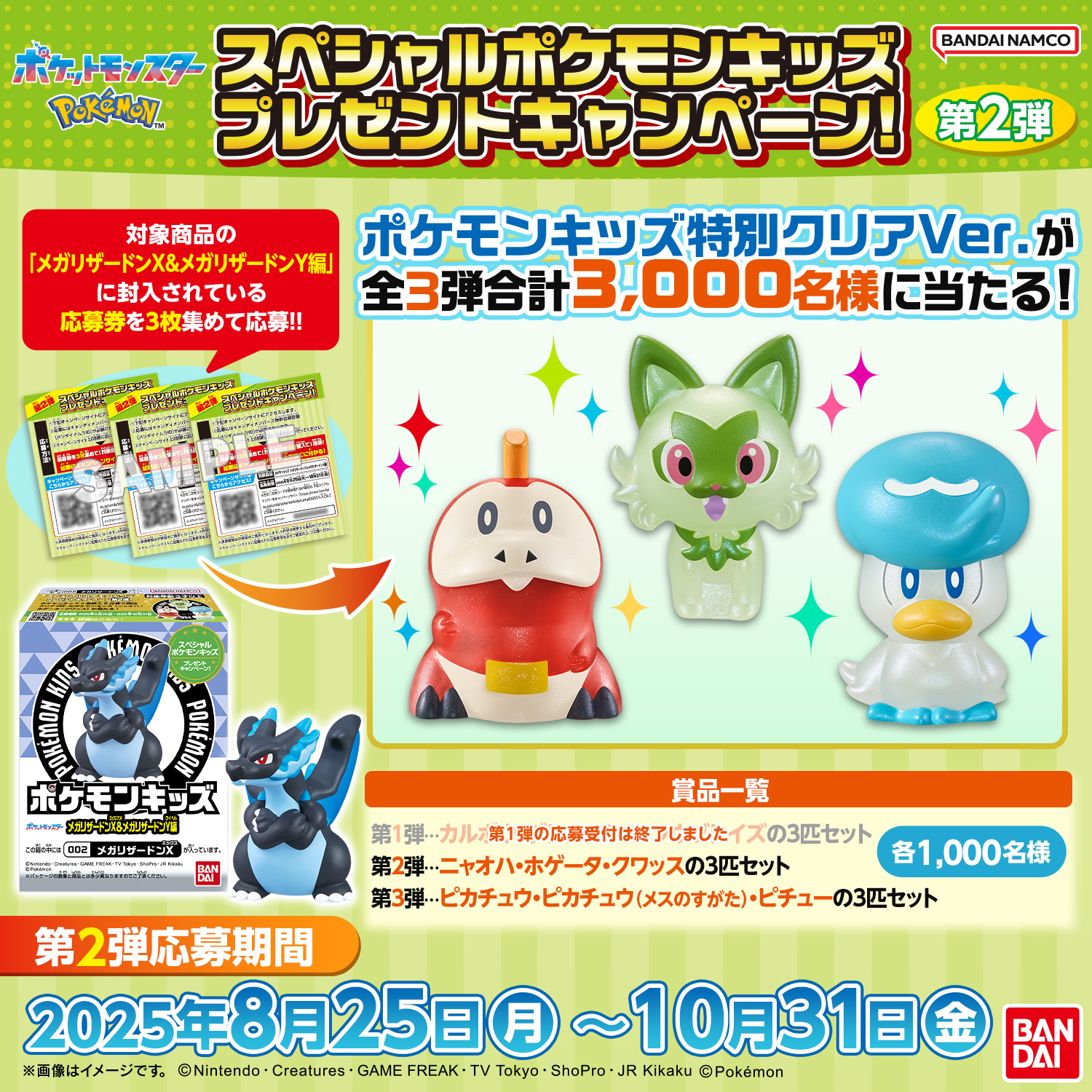 スペシャルポケモンキッズ プレゼントキャンペーン!第2弾 対象商品の「メガリザードンX&メガリザードンY編」に封入している応募券を3枚集めて応募!! ポケモンキッズ特別クリアVer.が全3弾合計3,000名様に当たる! 景品一覧 第1弾…カルボウ・グレンアルマ・ソウブレイズの3匹セット(第1弾の応募受付は終了しました) 第2弾…ニャオハ・ホゲータ・クワッスの3匹セット 第3弾…ピカチュウ・ピカチュウ(メスのすがた)・ピチューの3匹セット 各1,000名様 第2弾応募期間 2025年8月25日(月)～10月31日(金)
