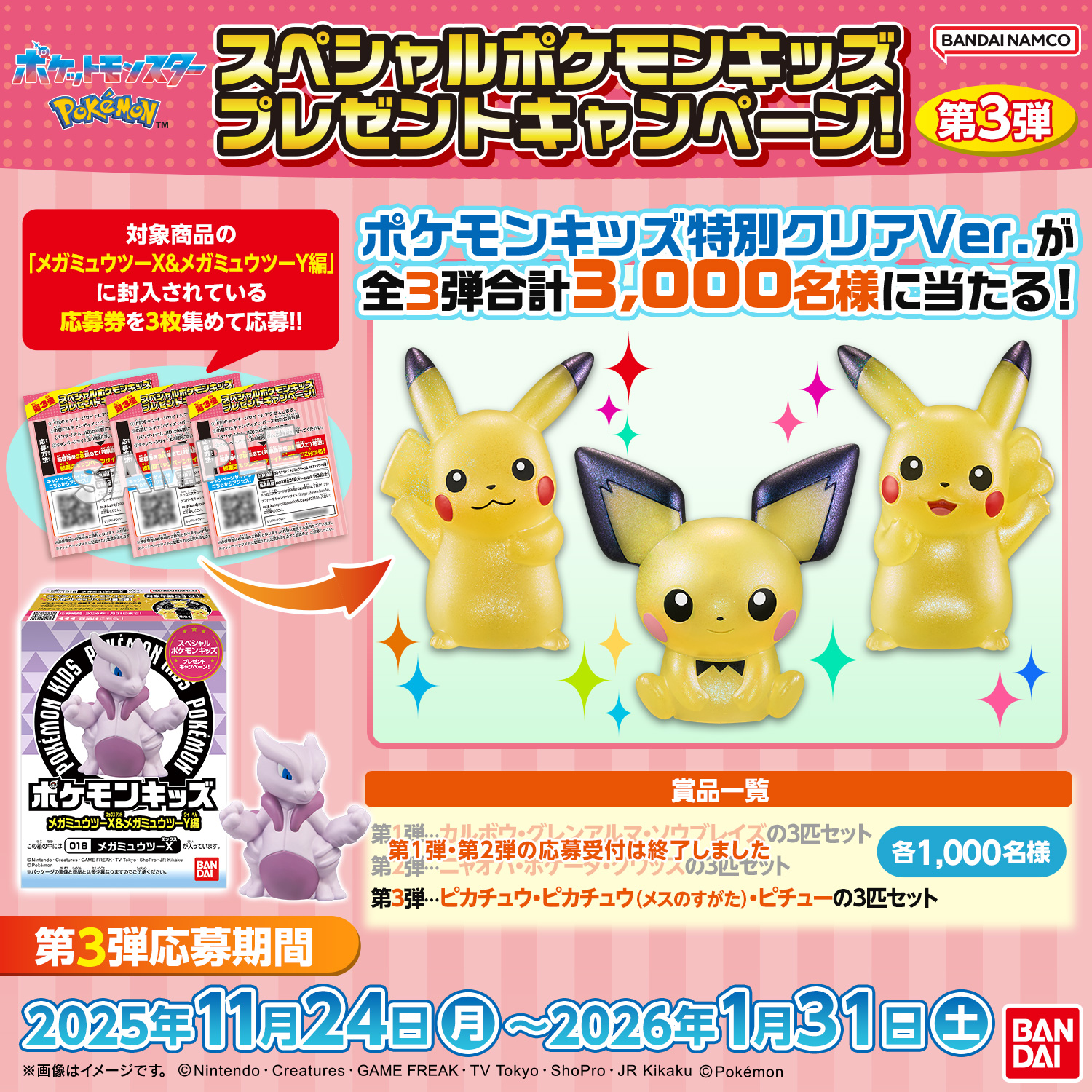 スペシャルポケモンキッズ プレゼントキャンペーン!第3弾 対象商品の「メガミュウツーX&メガミュウツーY編」に封入している応募券を3枚集めて応募!! ポケモンキッズ特別クリアVer.が全3弾合計3,000名様に当たる! 景品一覧 第1弾…カルボウ・グレンアルマ・ソウブレイズの3匹セット(第1弾の応募受付は終了しました) 第2弾…ニャオハ・ホゲータ・クワッスの3匹セット 第3弾…ピカチュウ・ピカチュウ(メスのすがた)・ピチューの3匹セット 各1,000名様 第3弾応募期間 2025年11月24日(月)～2026年1月31日(土)