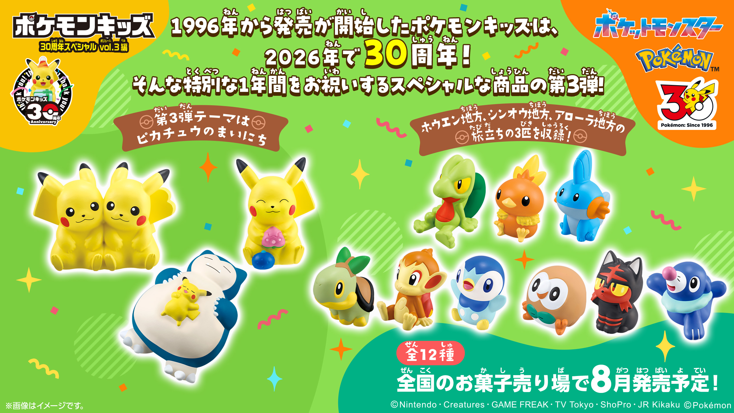 1996年から発売が開始したポケモンキッズは、2026年で30周年！そんな特別な1年間をお祝いするスペシャルな商品の第3弾！今回のテーマは「ピカチュウのまいにち」。きのみを食べたり、眠ったり、仲間と一緒に過ごしているピカチュウをそれぞれ収録！また、ホウエン地方とシンオウ地方、アローラ地方の旅立ちの3匹を含む全12種をラインナップ。旅立ちの3匹は1年間かけて27匹が全種登場するので、お見逃しなく！ポケモンキッズ30周年を一緒にお祝いしよう！ 全12種 全国のお菓子売り場で8月発売予定!