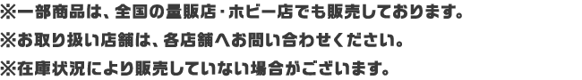 ※一部商品は、全国の量販店・ホビー店でも販売しております。※お取り扱い店舗は、各店舗へお問い合わせください。※在庫状況により販売していない場合がございます。