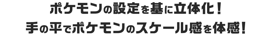 ポケモンの設定を基に立体化！手の平でポケモンのスケール感を体感！