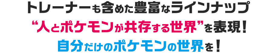 トレーナーも含めた豊富なラインナップ “人とポケモンが共存する世界”を表現！ 自分だけのポケモンの世界を！