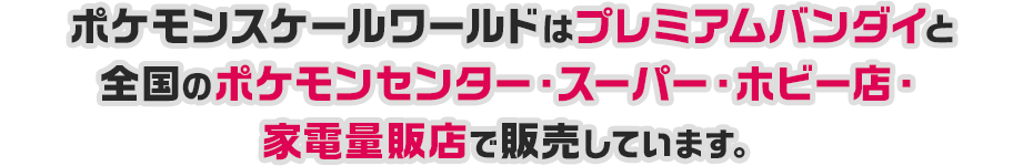 ポケモンスケールワールドはプレミアムバンダイと全国のポケモンセンター・スーパー・ホビー店・家電量販店で販売しています。