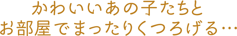 かわいいあの子たちとお部屋でまったりくつろげる…