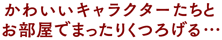 かわいいあの子たちとお部屋でまったりくつろげる…