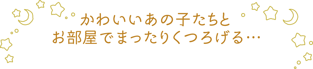 かわいいあの子たちとお部屋でまったりくつろげる…