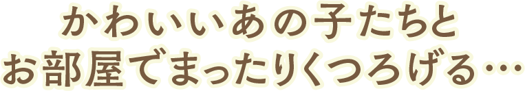 かわいいあの子たちとお部屋でまったりくつろげる…