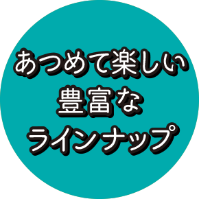 あつめて楽しい豊富なラインナップ