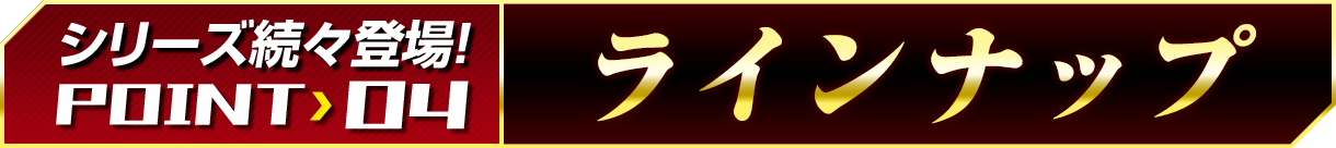 シリーズ続々登場!POINT 04「ラインナップ」