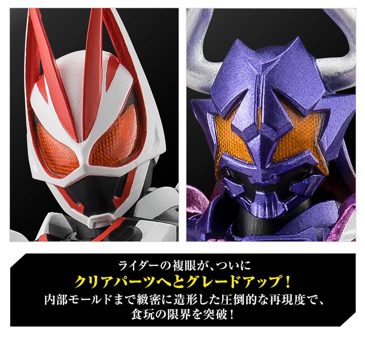 ライダーの複眼が、ついにクリアパーツへとグレードアップ！内部モールドまで緻密に造形した圧倒的な再現度で、食玩の限界を突破！