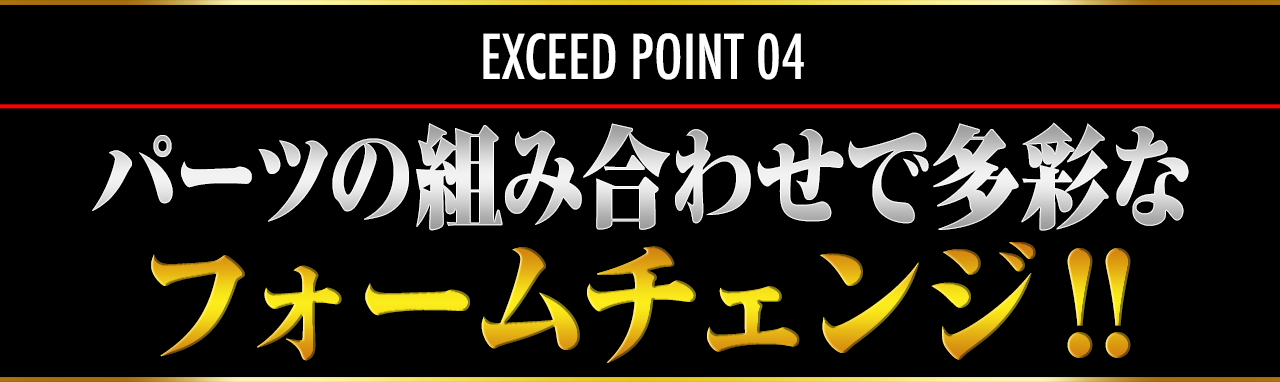 EXCEED POINT 04 パーツの組み合わせで多彩なフォームチェンジ！！