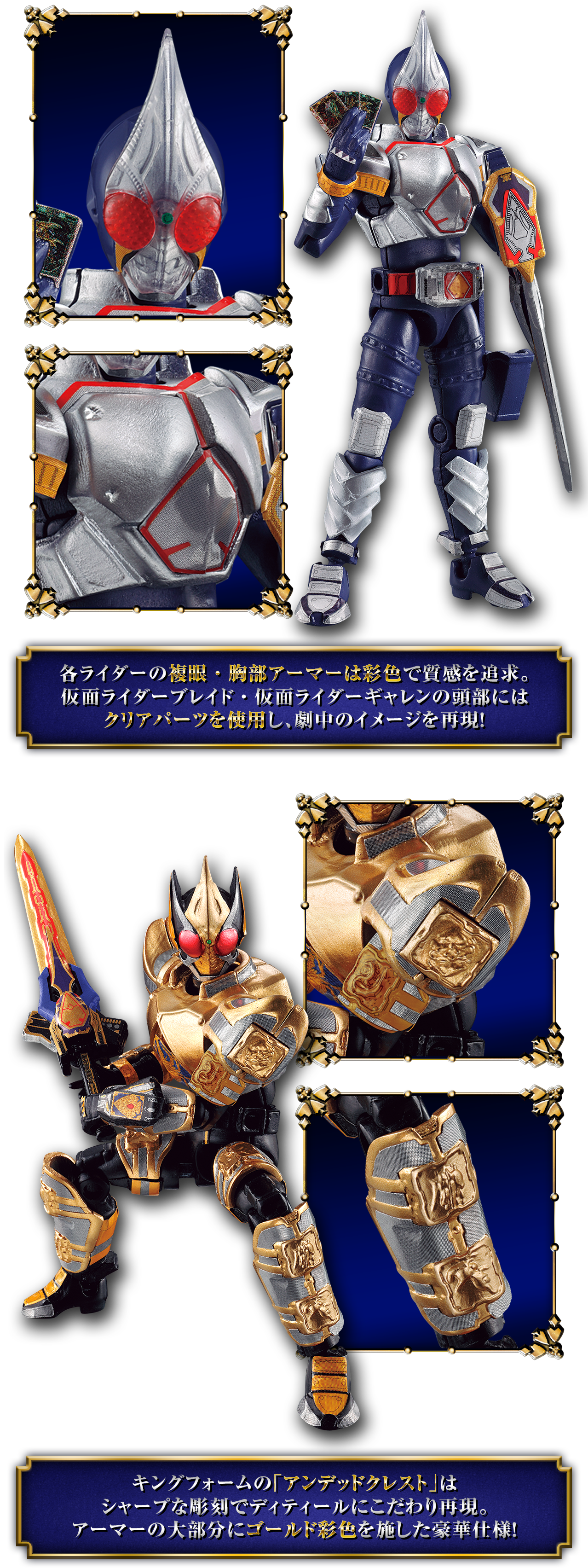 各ライダーの複眼・胸部アーマーは彩色で質感を追求。仮面ライダーブレイド・仮面ライダーギャレンの頭部にはクリアパーツを使用し、劇中のイメージを再現！キングフォームの「アンデッドクレスト」はシャープな彫刻でディティールにこだわり再現。アーマーの大部分にゴールド彩色を施した豪華仕様！