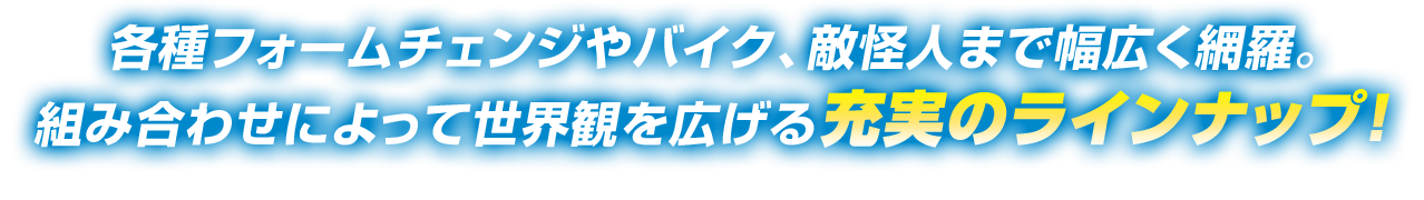 各種フォームチェンジやバイク、敵怪人まで幅広く網羅。組み合わせによって世界観を広げる充実のラインナップ！