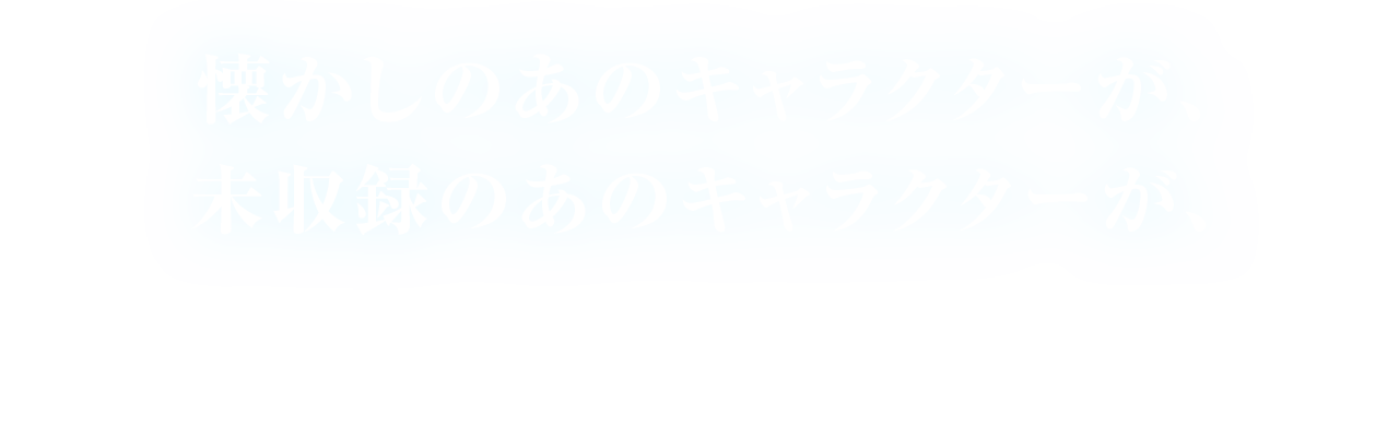 懐かしのあのキャラクターが、未収録のあのキャラクターが、