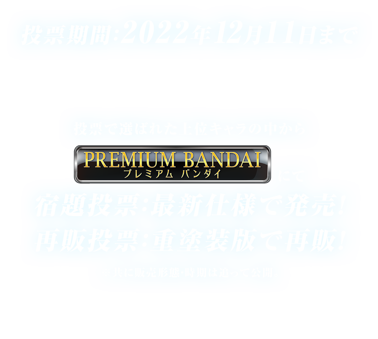 投票期間：2022年12月11日まで　投票で選ばれた上位キャラの中からプレミアムバンダイにて宿題投票：最新仕様で発売！再販投票：重塗装版で再販！※共に販売形態・時期は追って公開。