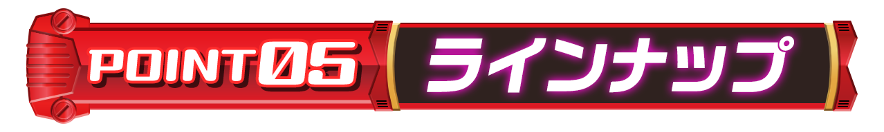 POINT 05「ラインナップ」