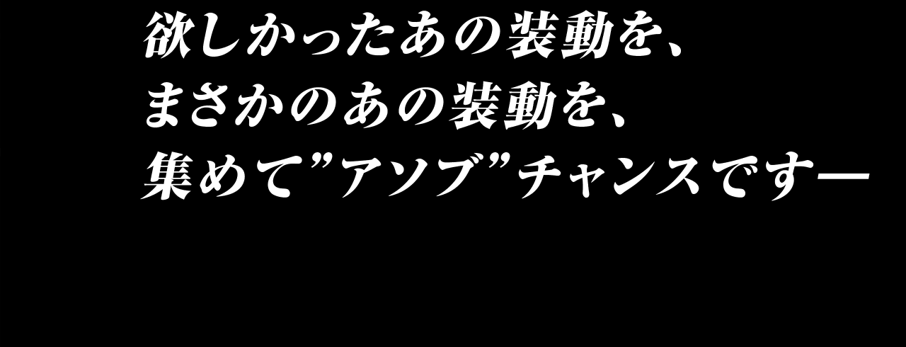 欲しかったあの装動を、まさかのあの装動を、集めて”アソブ”チャンスです