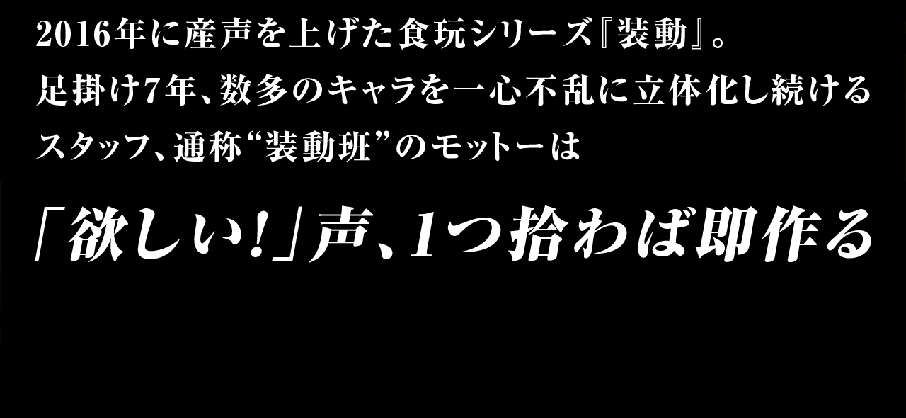 2016年に産声を上げた食玩シリーズ『装動』。足掛け7年、数多のキャラを一心不乱に立体化し続けるスタッフ、通称”装動班”のモットーは、「欲しい」の声、1つ拾わば即作る