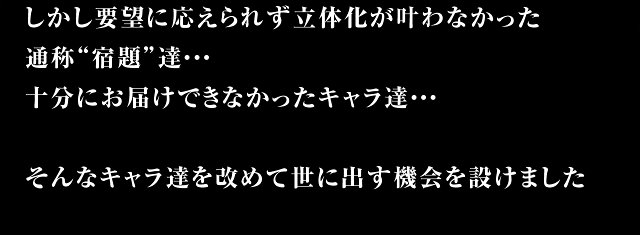 しかし要望に応えられず立体化が叶わなかった通称”宿題”達…十分にお届けできなかったキャラ達…そんなキャラ達を改めて世に出す機会を設けました